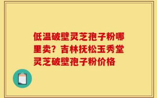 低温破壁灵芝孢子粉哪里卖？吉林抚松玉秀堂灵芝破壁孢子粉价格