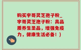 购买宇哥灵芝孢子粉_宇哥灵芝孢子粉：高品质养生圣品，增强免疫力，健康生活必备！)