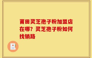 莆田灵芝孢子粉加盟店在哪？灵芝孢子粉如何找销路