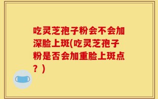 吃灵芝孢子粉会不会加深脸上斑(吃灵芝孢子粉是否会加重脸上斑点？)
