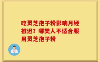 吃灵芝孢子粉影响月经推迟？哪类人不适合服用灵芝孢子粉