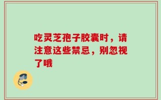 吃灵芝孢子胶囊时，请注意这些禁忌，别忽视了哦