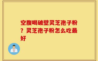 空腹喝破壁灵芝孢子粉？灵芝孢子粉怎么吃最好