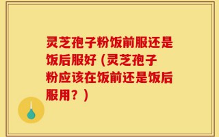 灵芝孢子粉饭前服还是饭后服好 (灵芝孢子粉应该在饭前还是饭后服用？)
