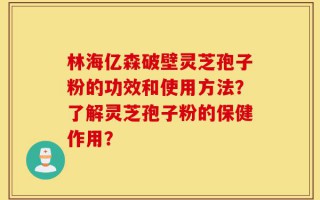 林海亿森破壁灵芝孢子粉的功效和使用方法？了解灵芝孢子粉的保健作用？