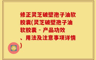 修正灵芝破壁孢子油软胶囊(灵芝破壁孢子油软胶囊 - 产品功效、用法及注意事项详情)