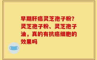 早期肝癌灵芝孢子粉？灵芝孢子粉、灵芝孢子油，真的有抗癌细胞的效果吗
