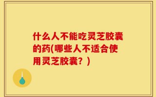 什么人不能吃灵芝胶囊的药(哪些人不适合使用灵芝胶囊？)