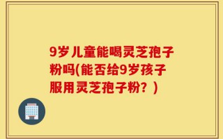 9岁儿童能喝灵芝孢子粉吗(能否给9岁孩子服用灵芝孢子粉？)