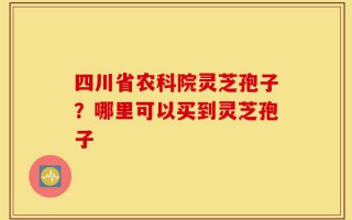 四川省农科院灵芝孢子？哪里可以买到灵芝孢子