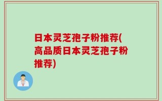 日本灵芝孢子粉推荐(高品质日本灵芝孢子粉推荐)