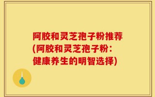 阿胶和灵芝孢子粉推荐(阿胶和灵芝孢子粉：健康养生的明智选择)
