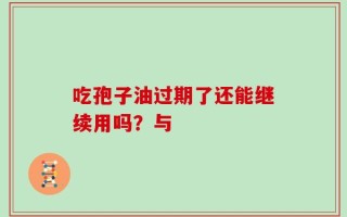 吃孢子油过期了还能继续用吗？与