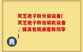 灵芝孢子粉分装设备(灵芝孢子粉包装机设备，提高包装速度和效率)