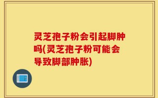 灵芝孢子粉会引起脚肿吗(灵芝孢子粉可能会导致脚部肿胀)