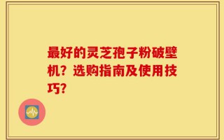 最好的灵芝孢子粉破壁机？选购指南及使用技巧？