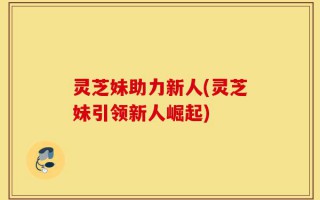 灵芝妹助力新人(灵芝妹引领新人崛起)