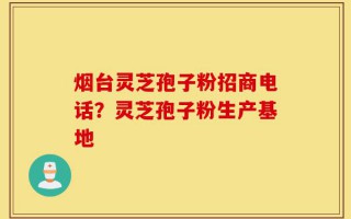 烟台灵芝孢子粉招商电话？灵芝孢子粉生产基地