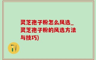 灵芝孢子粉怎么风选_灵芝孢子粉的风选方法与技巧)