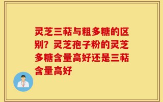 灵芝三萜与粗多糖的区别？灵芝孢子粉的灵芝多糖含量高好还是三萜含量高好