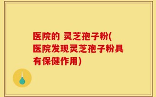 医院的 灵芝孢子粉(医院发现灵芝孢子粉具有保健作用)
