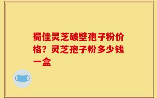 蜀佳灵芝破壁孢子粉价格？灵芝孢子粉多少钱一盒