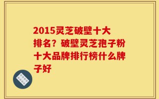 2015灵芝破壁十大排名？破壁灵芝孢子粉十大品牌排行榜什么牌子好