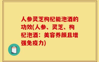 人参灵芝枸杞能泡酒的功效(人参、灵芝、枸杞泡酒：美容养颜且增强免疫力)