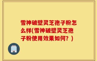 雪神破壁灵芝孢子粉怎么样(雪神破壁灵芝孢子粉使用效果如何？)