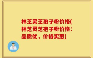林芝灵芝孢子粉价格(林芝灵芝孢子粉价格：品质优，价格实惠)