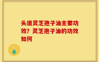 头道灵芝孢子油主要功效？灵芝孢子油的功效如何