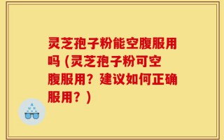 灵芝孢子粉能空腹服用吗 (灵芝孢子粉可空腹服用？建议如何正确服用？)
