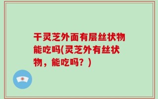 干灵芝外面有层丝状物能吃吗(灵芝外有丝状物，能吃吗？)