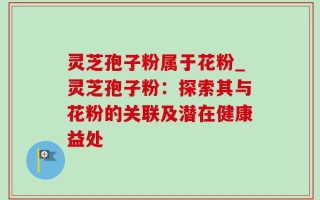 灵芝孢子粉属于花粉_灵芝孢子粉：探索其与花粉的关联及潜在健康益处