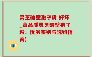 灵芝破壁孢子粉 好坏_高品质灵芝破壁孢子粉：优劣鉴别与选购指南)
