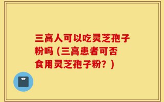 三高人可以吃灵芝孢子粉吗 (三高患者可否食用灵芝孢子粉？)