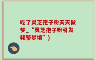 吃了灵芝孢子粉天天做梦_“灵芝孢子粉引发频繁梦境”)