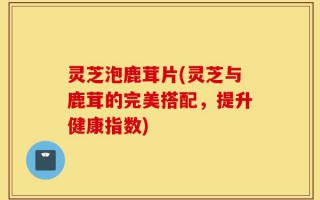 灵芝泡鹿茸片(灵芝与鹿茸的完美搭配，提升健康指数)