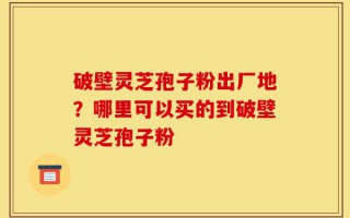 破壁灵芝孢子粉出厂地？哪里可以买的到破壁灵芝孢子粉