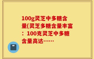 100g灵芝中多糖含量(灵芝多糖含量丰富：100克灵芝中多糖含量高达……