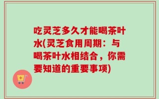 吃灵芝多久才能喝茶叶水(灵芝食用周期：与喝茶叶水相结合，你需要知道的重要事项)