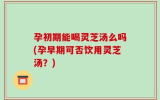 孕初期能喝灵芝汤么吗(孕早期可否饮用灵芝汤？)