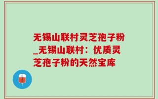 无锡山联村灵芝孢子粉_无锡山联村：优质灵芝孢子粉的天然宝库