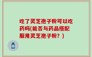 吃了灵芝孢子粉可以吃药吗(能否与药品搭配服用灵芝孢子粉？)
