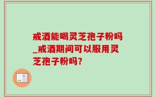 戒酒能喝灵芝孢子粉吗_戒酒期间可以服用灵芝孢子粉吗？