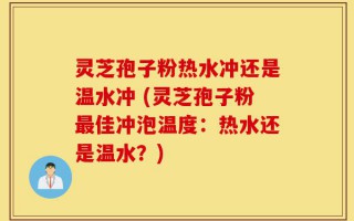 灵芝孢子粉热水冲还是温水冲 (灵芝孢子粉最佳冲泡温度：热水还是温水？)