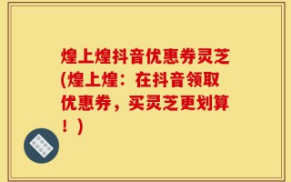 煌上煌抖音优惠券灵芝(煌上煌：在抖音领取优惠券，买灵芝更划算！)