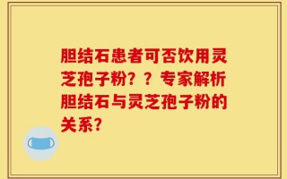 胆结石患者可否饮用灵芝孢子粉？？专家解析胆结石与灵芝孢子粉的关系？
