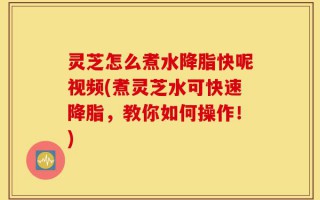 灵芝怎么煮水降脂快呢视频(煮灵芝水可快速降脂，教你如何操作！)