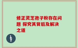 修正灵芝孢子粉存在问题 探究其背后及解决之道